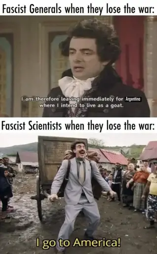 two panel meme using shots from films with their respective subtitles

Panel 1 
background: somber-looking Rowan Atkinson dressed like an aristocrat
caption: "Fascist Generals when they lose the war:"
subtitle: "I am therefore leaving immediately for Argentina where I intend to live as a goat"

Panel 2
background: Borat (portrayed by Sacha Baron Cohen) excitedly pulls a two-wheeled cart through the mud
caption: "Fascist Scientists when they lose the war:"
subtitle: "I go to America!"