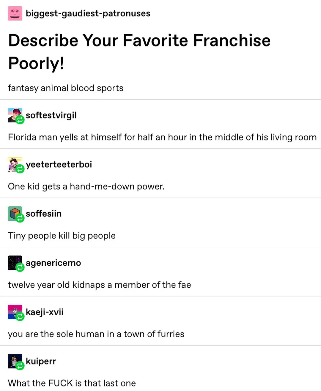 Tumblr post by biggest-gaudiest-patronuses saying "Describe your favourite franchise poorly", with the post contents of "fantasy animal blood sports." then a reblog says "florida man yells at himself for half an hour in his living room." another reblog saying "one kid gets a hand me down power" another reblog saying "tiny people kill big people" another saying "twelve year old kidnaps a member of the fae" with a reblog of "you are the sole human in a town of furries" the final reblog says "What the FUCK is that last one"