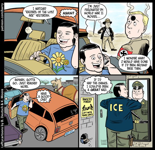 This cartoon has four panels.

PANEL 1

A cheerful white man is driving while he talks on his cell phone.

MAN: I watched “Raisers of the Lost Ark” yesterday.

VOICE ON PHONE: Again?

PANEL 2

As the man talks, we see his giant thought balloon, which shows a Nazi looking in confusion upwards towards the giant bullet hole in his forehead, while in the background Indiana Jones is holding a smoking pistol.

MAN: I’m just fascinated by World War II movies… I wonder what I would have done if I’d been around back then.

PANEL 3

The man has parked in a parking lot, and is getting out of his car.

MAN: Anyway, gotta go. Just reached work.

VOICE ON PHONE: Have a good one!

PANEL 4

The man in in a locker room, straightening his collar in front of a mirror. The back of his jacket says ICE. In the mirror, his reflection is wearing a WW2 Nazi uniform.

MAN (thought): If I’d had the chance, I could’ve been a great Nazi.