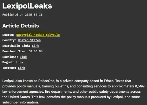 LexipolLeaks  Published on 2025-02-11 Article Details  Source: puppygirl hacker polycule  Country: United States  Searchable Link: Link  Download Size: 68.00 GB  Download: Link  Magnet: Link  Torrent: Link  Lexipol, also known as PoliceOne, is a private company based in Frisco, Texas that provides policy manuals, training bulletins, and consulting services to approximately 8,500 law enforcement agencies, fire departments, and other public safety departments across the United States. This leak contains the policy manuals produced by Lexipol, and some subscriber information.