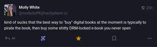 Molly White on Mastodon: "kind of sucks that the best way to 'buy' digital books at the moment is typically to pirate the book, then buy some shitty DRM-locked e-book you never open".