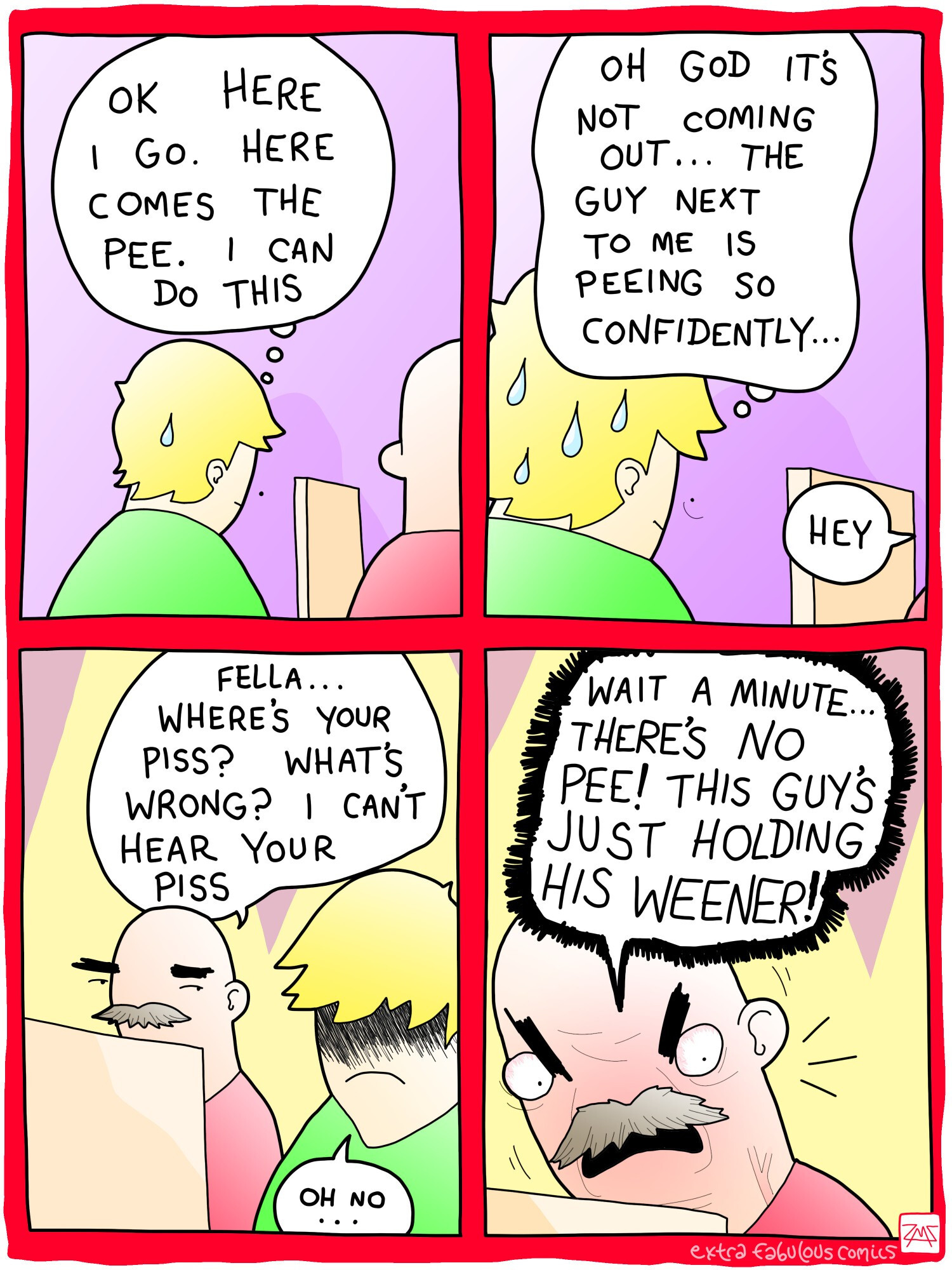 GUY 1: OK HERE I GO. HERE COMES THE PEE. I CAN DO THIS 

GUY 1: OH GOD IT'S NOT COMING OUT... THE GUY NEXT TO ME IS PEEING SO CONFIDENTLY... 

GUY 2: FELLA... WHERE'S YOUR PISS? WHAT'S WRONG? I CAN'T HEAR YOUR PISS 

GUY 2: HEY WAIT A MINUTE THERE'S NO PEE! THIS GUY'S JUST HOLDING HIS WEENER!