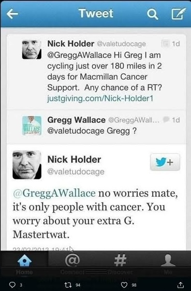 Screengrab of a series of Tweets from 2013. User Nick Holder posted to Gregg Wallace (who has two g's at the end of his name) "Hi Greg (with only one G) I am cycling just over 180 miles in 2 Macmillan Cancer Support. Any chance of a RT?  (link to his Just Giving page) Gregg Wallace replies with just "Gregg?" (emphasising that Nick has lightly mis-spelled his name) Nick: "No worries mate, it's only people with cancer. You worry about your extra G. Mastertwat"