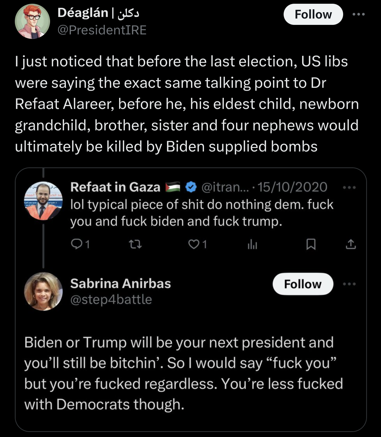 A tweet by Dr. Refaat Alareer from 2029 calling Biden a "do nothing dem" and saying "fuck biden, fuck trump". A response says that he would be fucked regardless but would be less fucked under dems. Dr. Refaat and his entire family were killed in an Israeli bombing in 2023 when Biden was president and supplied Israel with limitless weapons. 