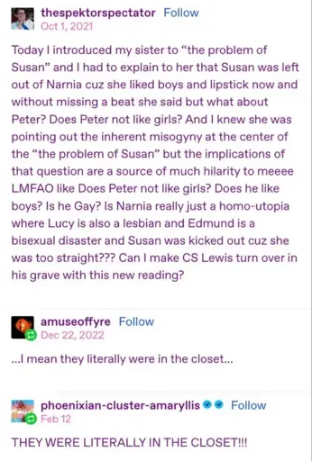 thespektorspectator on tumblr writes 'Today I introduced my ister to "the problem of Susan " and I had to explain to her that Susan was left out of Narnia cuz she liked boys and lipstic now and without missing a beat she said but what about Peter? Does Peter no like girls? And I knew she was pointing out the inherent misogyny at the center of the "the problem of Susan" but the implications of that question are a source of much hilarity to meeee LMFAO like Does Peter not like girls? Does he like boys? Is he Gay? Is Narnia really just a homo-utopia where Lucy is also a lesbian and Edmund is a bisexual disaster and Susan was kicked out cuz she was too straight??? Can I make CS Lewis turn over in his grave with this new reading?' amuseoffyre responds '...I mean they literally were in the closet...' phoenixian-cluster-amaryllis responds 'THEY WERE LITERALLY IN THE CLOSET!!!'