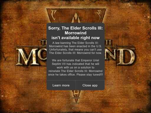 Image displaying the Morrowind title screen. Superimposed over this screen is a notification that reads: "Sorry, the Elder Scrolls III: Morrowind isn't available right now. A law banning The Elder Scrolls III: Morrowind has been enacted in the U.S. Unfortunately, that means you can't use The Elder Scrolls III: Morrowind for now. We are fortunate that Emperor Uriel Septim VII has indicated that he will work with us on a solution to reinstate The Elder Scrolls III: Morrowind once he takes office. Please stay tuned!!!