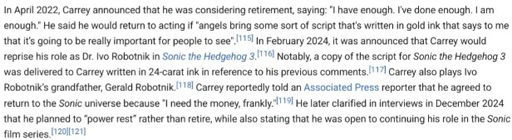 A screenshot of a section in Jim Carrey's Wikipedia Article word by word:In April 2022, Carrey announced that he was considering retirement, saying: "I have enough. I've done enough. I am enough." He said he would return to acting if "angels bring some sort of script that’s written in gold ink that says to me that it’s going to be really important for people to see". In February 2024, it was announced that Carrey would reprise his role as Dr. Ivo Robotnik in Sonic the Hedgehog 3. Notably, a copy of the script for Sonic the Hedgehog 3 was delivered to Carrey written in 24-carat ink in reference to his previous comments. Carrey also plays Ivo Robotnik’s grandfather, Gerald Robotnik. Carrey reportedly told an Associated Press reporter that he agreed to return to the Sonic universe because "I need the money, frankly."[119] He later clarified in interviews in December 2024 that he planned to “power rest” rather than retire, while also stating that he was open to continuing his role in the Sonic film series.