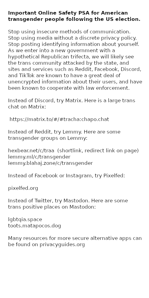 Important Online Safety PSA for American transgender people following the US election.  Stop using insecure methods of communication. Stop using media without a discrete privacy policy. Stop posting identifying information about yourself.  As we enter into a new government with a hypothetical Republican trifecta, we will likely see the trans community attacked by the state, and sites and services such as Reddit, Facebook, Discord, and TikTok are known to have a great deal of unencrypted information about their users, and have been known to cooperate with law enforcement.  Instead of Discord, try Matrix. Here is a large trans chat on Matrix:  https://matrix.to/#/#tracha:chapo.chat  Instead of Reddit, try Lemmy. Here are some transgender groups on Lemmy:  hexbear.net/c/traa (shortlink, redirect link on page) lemmy.ml/c/transgender lemmy.blahaj.zone/c/transgender  Instead of Facebook or Instagram, try Pixelfed:  pixelfed.org  Instead of Twitter, try Mastodon. Here are some trans positive places on Mastodon:  igbtqia.space toots.matapocos.dog  Many resources for more secure alternative apps can be found on privacyguides.org