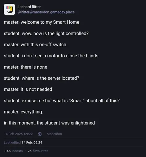 Leonard Ritter on Mastodon: "master: welcome to my Smart Home. student: wow. how is the light controlled? master: with this on-off switch. student: i don't see a motor to close the blinds. master: there is none. student: where is the server located? master: it is not needed. student: excuse me but what is "Smart" about all of this? master: everything. in this moment, the student was enlightened"