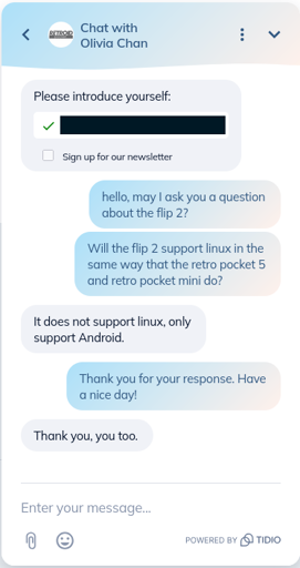 A chat between a Retroid employee and a customer. Transcription: User: Hello, may I ask you a question about the flip 2? Will the flip 2 support linux in the same way that the retro pocket 5 and retro pocket mini do? Support: It does not support linux, only support Android. User: Thank you for your response. Have a nice day! Support: Thank you, you too.